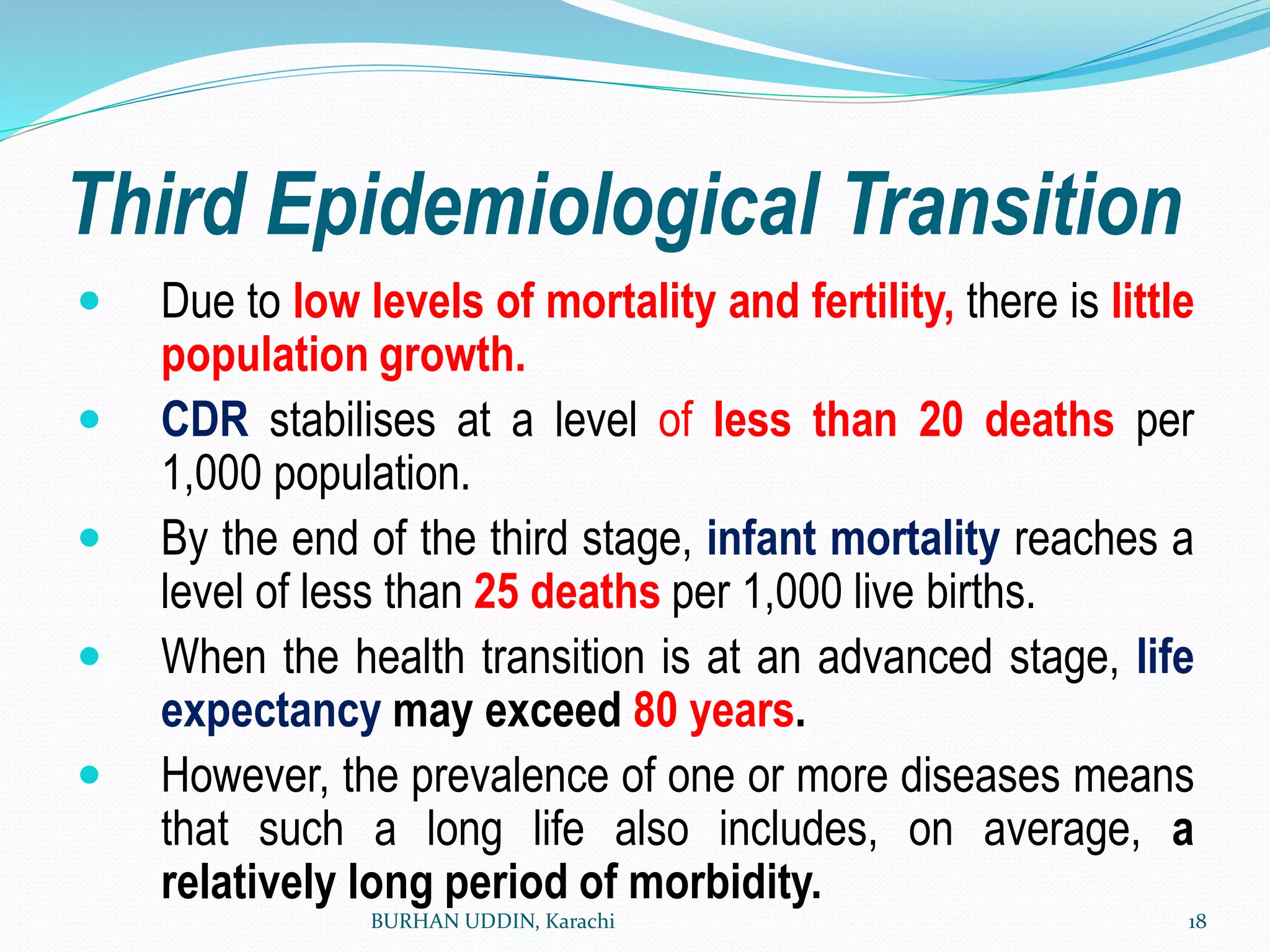Third Epidemiological Transition
 Due to low levels of mortality and fertility, there is little
population growth.
 CDR stabilises at a level of less than 20 deaths per
1,000 population.
 By the end of the third stage, infant mortality reaches a
level of less than 25 deaths per 1,000 live births.
 When the health transition is at an advanced stage, life
expectancy may exceed 80 years.
 However, the prevalence of one or more diseases means
that such a long life also includes, on average, a
relatively long period of morbidity.
BURHAN UDDIN, Karachi 18
 