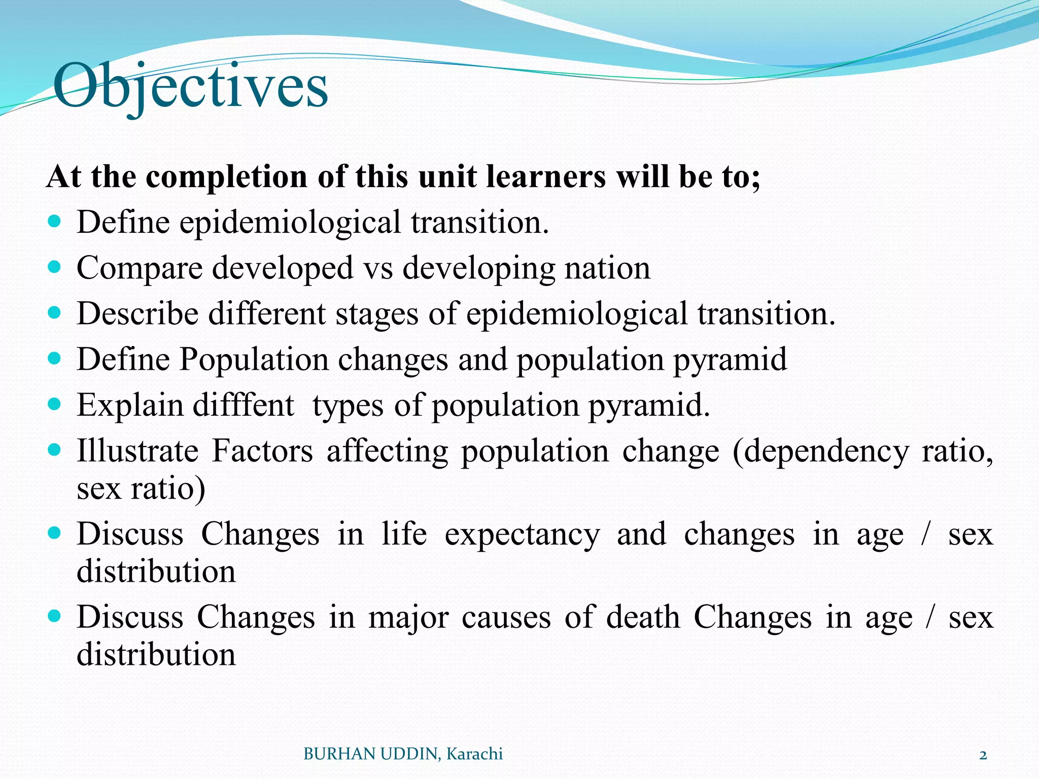 Objectives
At the completion of this unit learners will be to;
 Define epidemiological transition.
 Compare developed vs developing nation
 Describe different stages of epidemiological transition.
 Define Population changes and population pyramid
 Explain difffent types of population pyramid.
 Illustrate Factors affecting population change (dependency ratio,
sex ratio)
 Discuss Changes in life expectancy and changes in age / sex
distribution
 Discuss Changes in major causes of death Changes in age / sex
distribution
2
BURHAN UDDIN, Karachi
 