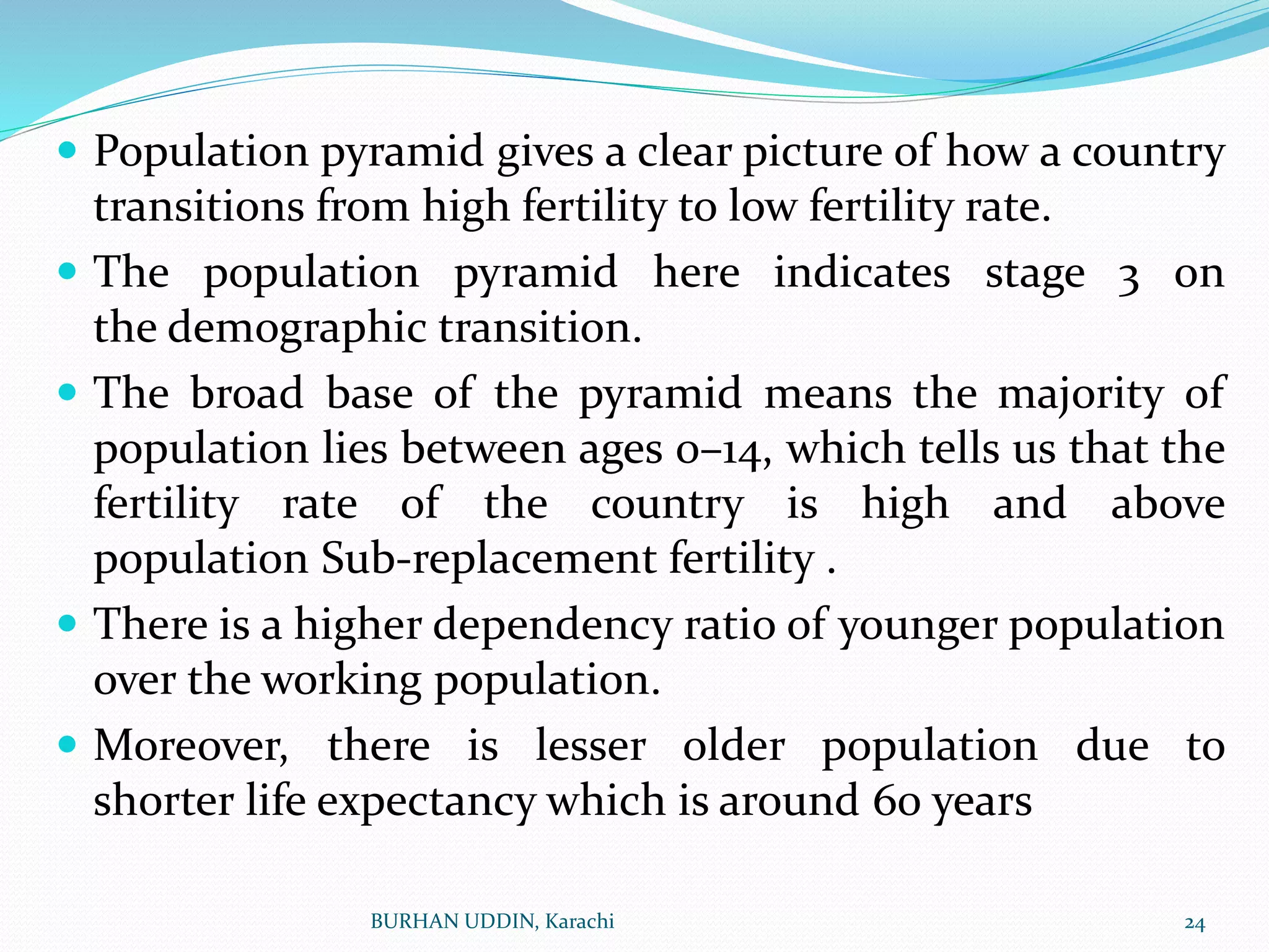  Population pyramid gives a clear picture of how a country
transitions from high fertility to low fertility rate.
 The population pyramid here indicates stage 3 on
the demographic transition.
 The broad base of the pyramid means the majority of
population lies between ages 0–14, which tells us that the
fertility rate of the country is high and above
population Sub-replacement fertility .
 There is a higher dependency ratio of younger population
over the working population.
 Moreover, there is lesser older population due to
shorter life expectancy which is around 60 years
24
BURHAN UDDIN, Karachi
 