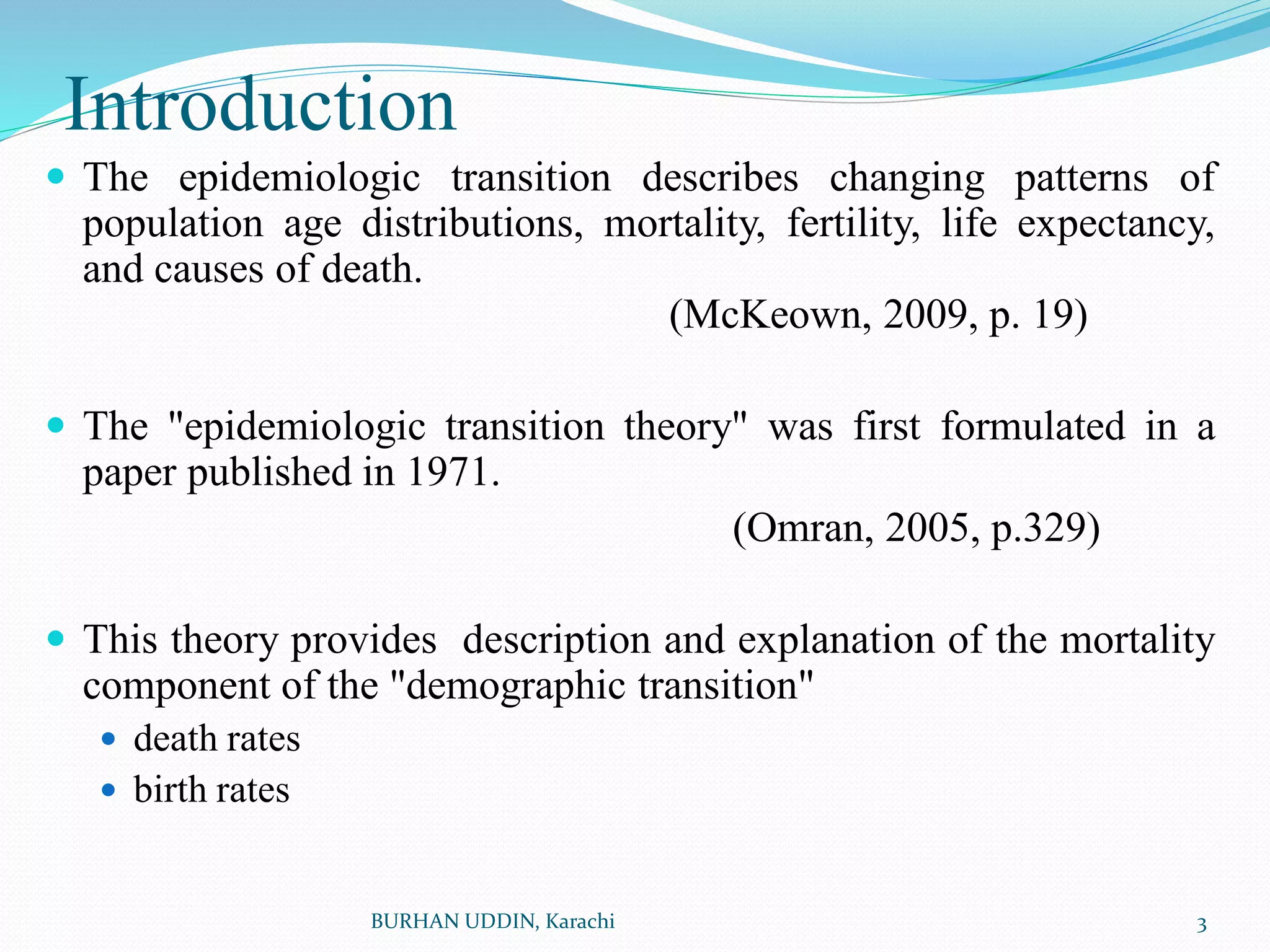Introduction
 The epidemiologic transition describes changing patterns of
population age distributions, mortality, fertility, life expectancy,
and causes of death.
(McKeown, 2009, p. 19)
 The "epidemiologic transition theory" was first formulated in a
paper published in 1971.
(Omran, 2005, p.329)
 This theory provides description and explanation of the mortality
component of the "demographic transition"
 death rates
 birth rates
3
BURHAN UDDIN, Karachi
 