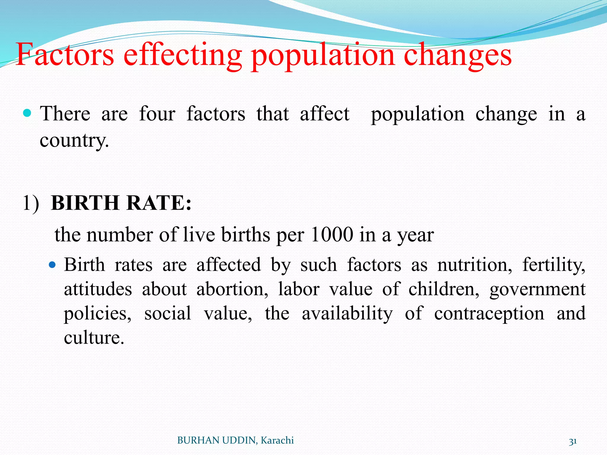 Factors effecting population changes
 There are four factors that affect population change in a
country.
1) BIRTH RATE:
the number of live births per 1000 in a year
 Birth rates are affected by such factors as nutrition, fertility,
attitudes about abortion, labor value of children, government
policies, social value, the availability of contraception and
culture.
31
BURHAN UDDIN, Karachi
 