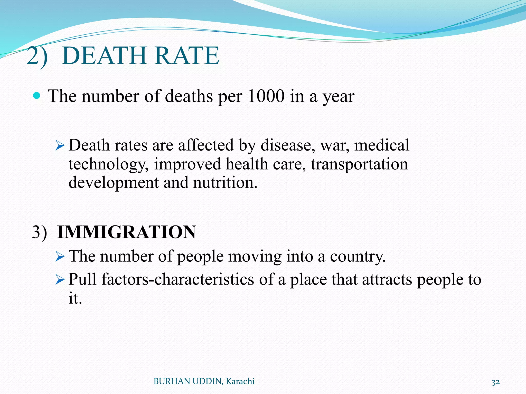 2) DEATH RATE
 The number of deaths per 1000 in a year
 Death rates are affected by disease, war, medical
technology, improved health care, transportation
development and nutrition.
3) IMMIGRATION
 The number of people moving into a country.
 Pull factors-characteristics of a place that attracts people to
it.
32
BURHAN UDDIN, Karachi
 