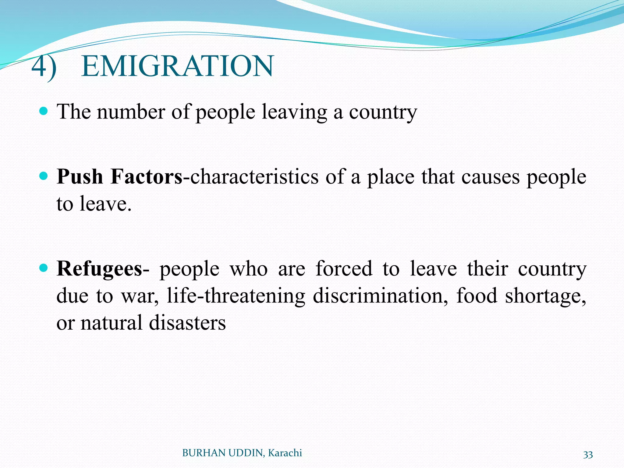 4) EMIGRATION
 The number of people leaving a country
 Push Factors-characteristics of a place that causes people
to leave.
 Refugees- people who are forced to leave their country
due to war, life-threatening discrimination, food shortage,
or natural disasters
33
BURHAN UDDIN, Karachi
 