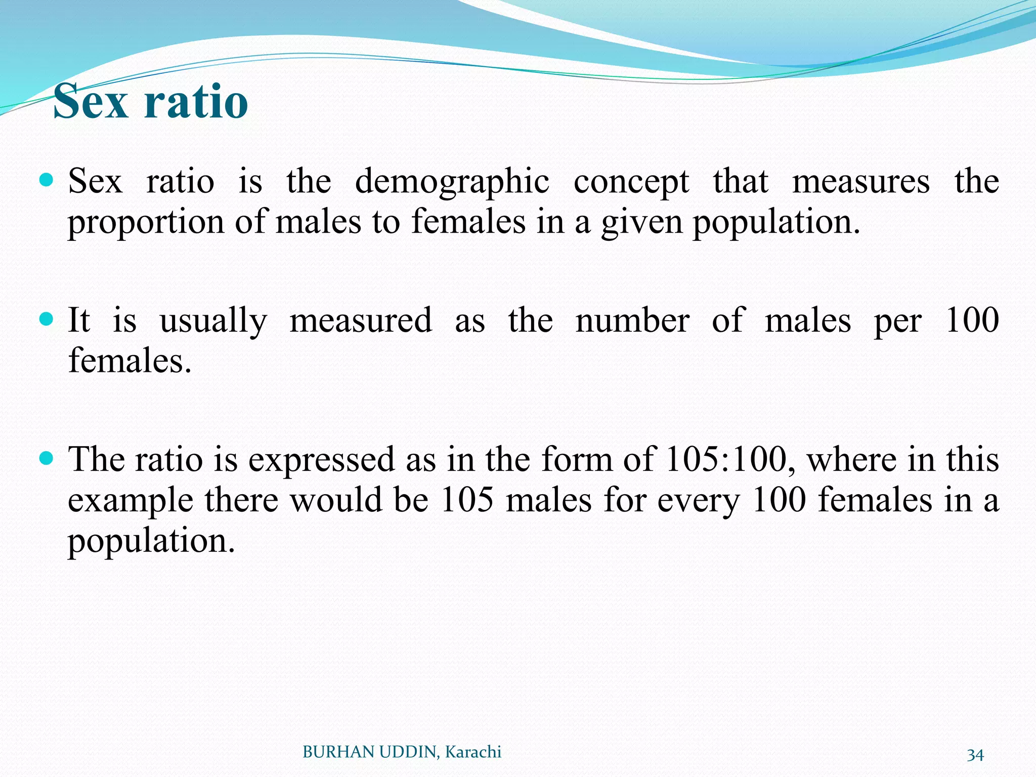 Sex ratio
 Sex ratio is the demographic concept that measures the
proportion of males to females in a given population.
 It is usually measured as the number of males per 100
females.
 The ratio is expressed as in the form of 105:100, where in this
example there would be 105 males for every 100 females in a
population.
34
BURHAN UDDIN, Karachi
 