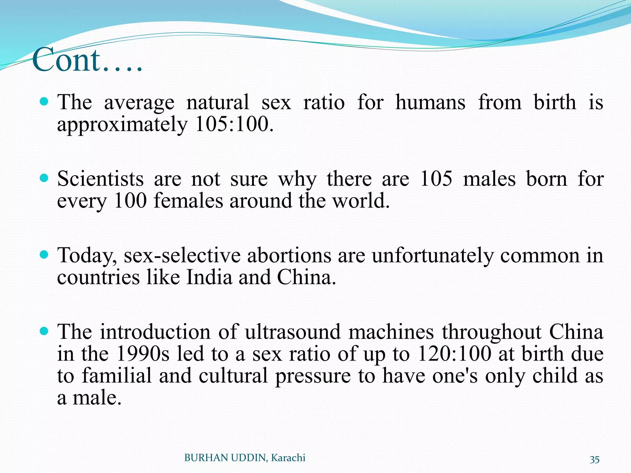 Cont….
 The average natural sex ratio for humans from birth is
approximately 105:100.
 Scientists are not sure why there are 105 males born for
every 100 females around the world.
 Today, sex-selective abortions are unfortunately common in
countries like India and China.
 The introduction of ultrasound machines throughout China
in the 1990s led to a sex ratio of up to 120:100 at birth due
to familial and cultural pressure to have one's only child as
a male.
35
BURHAN UDDIN, Karachi
 