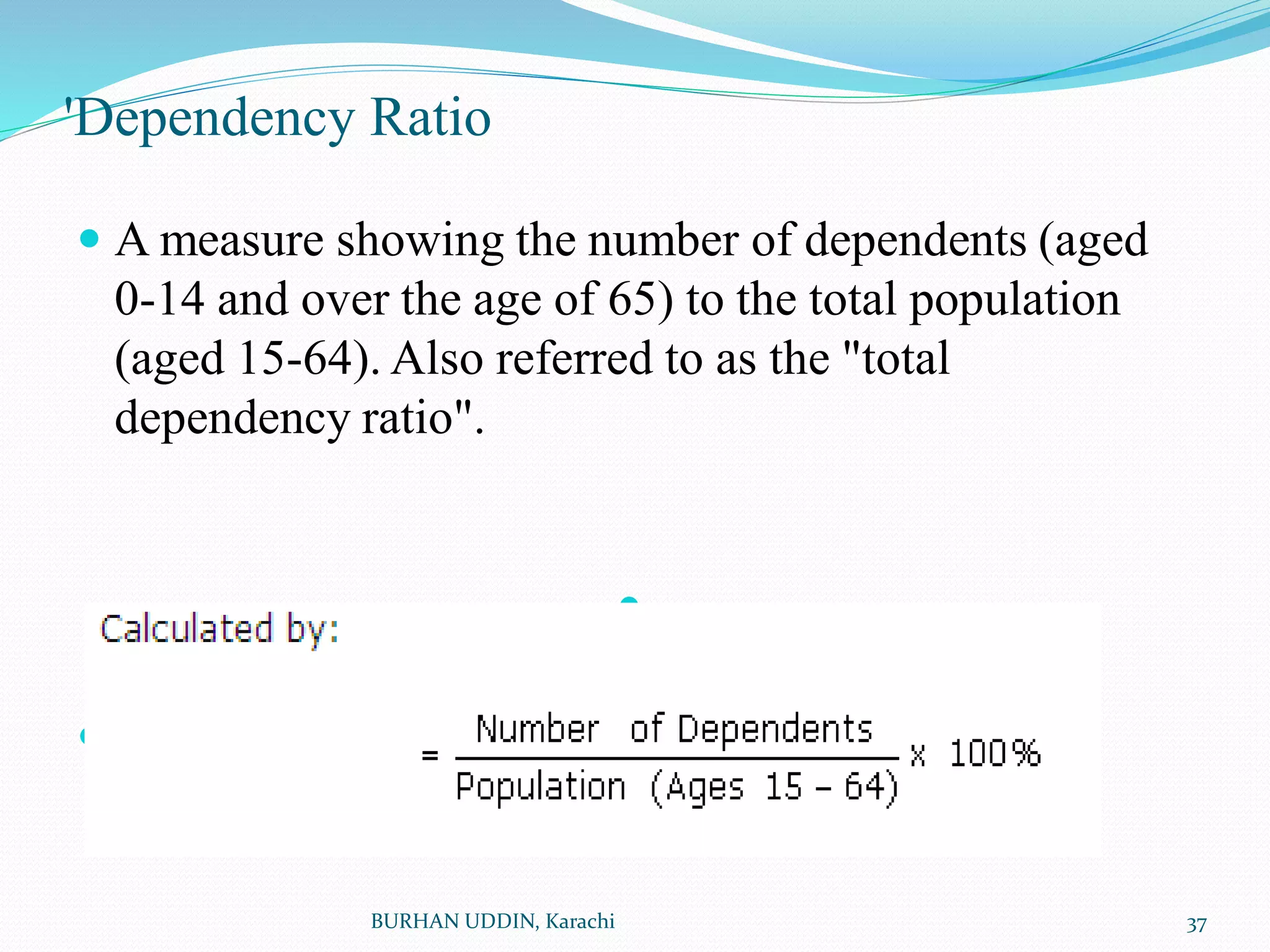 'Dependency Ratio
 A measure showing the number of dependents (aged
0-14 and over the age of 65) to the total population
(aged 15-64). Also referred to as the "total
dependency ratio".


BURHAN UDDIN, Karachi 37
 