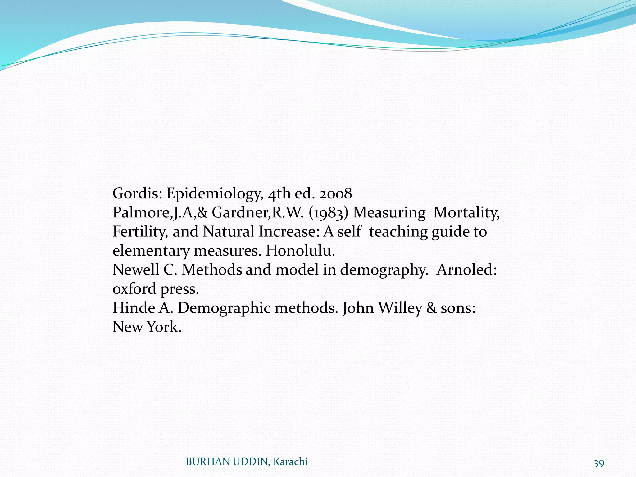BURHAN UDDIN, Karachi 39
Gordis: Epidemiology, 4th ed. 2008
Palmore,J.A,& Gardner,R.W. (1983) Measuring Mortality,
Fertility, and Natural Increase: A self teaching guide to
elementary measures. Honolulu.
Newell C. Methods and model in demography. Arnoled:
oxford press.
Hinde A. Demographic methods. John Willey & sons:
New York.
 