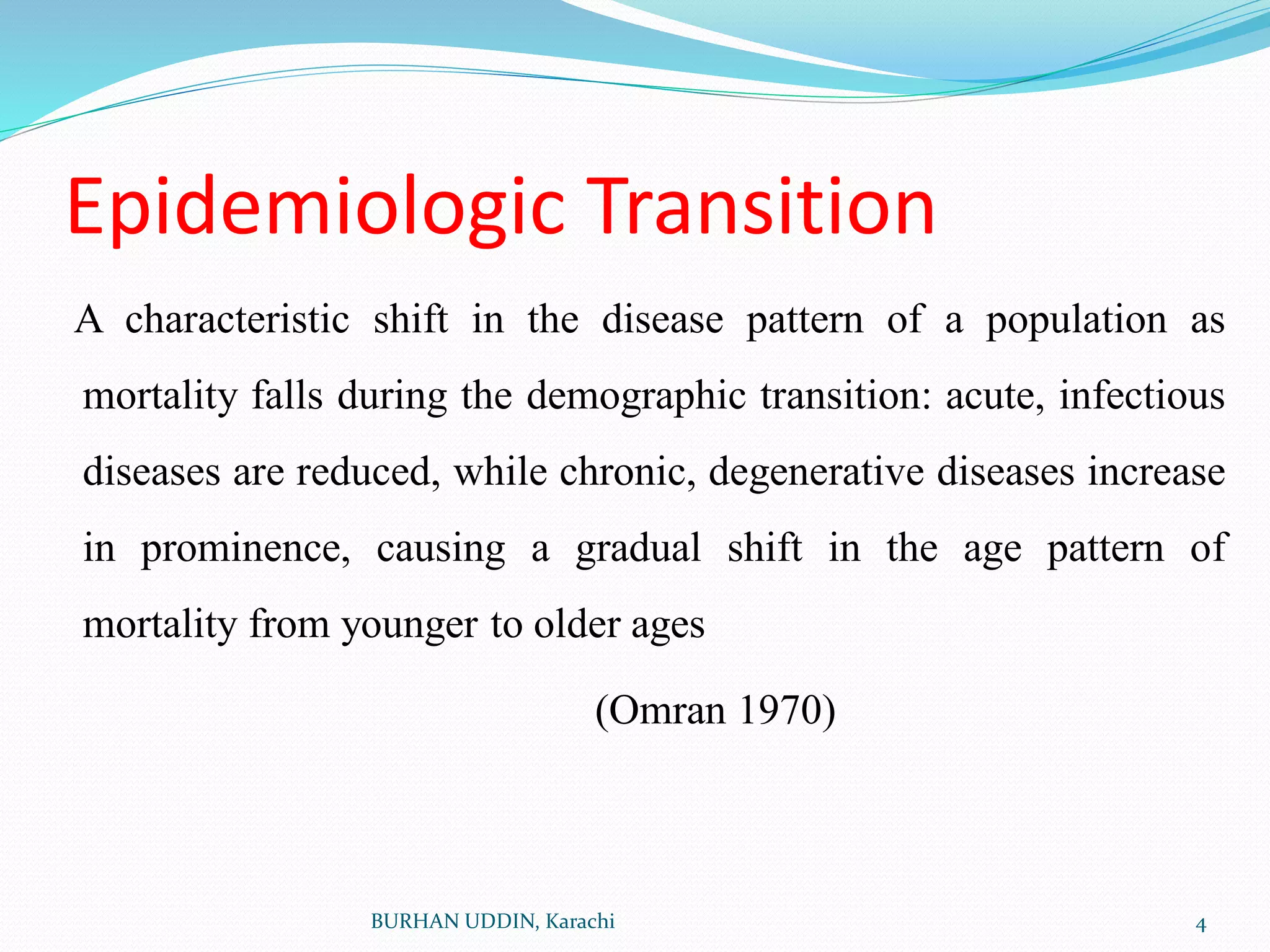 Epidemiologic Transition
A characteristic shift in the disease pattern of a population as
mortality falls during the demographic transition: acute, infectious
diseases are reduced, while chronic, degenerative diseases increase
in prominence, causing a gradual shift in the age pattern of
mortality from younger to older ages
(Omran 1970)
4
BURHAN UDDIN, Karachi
 