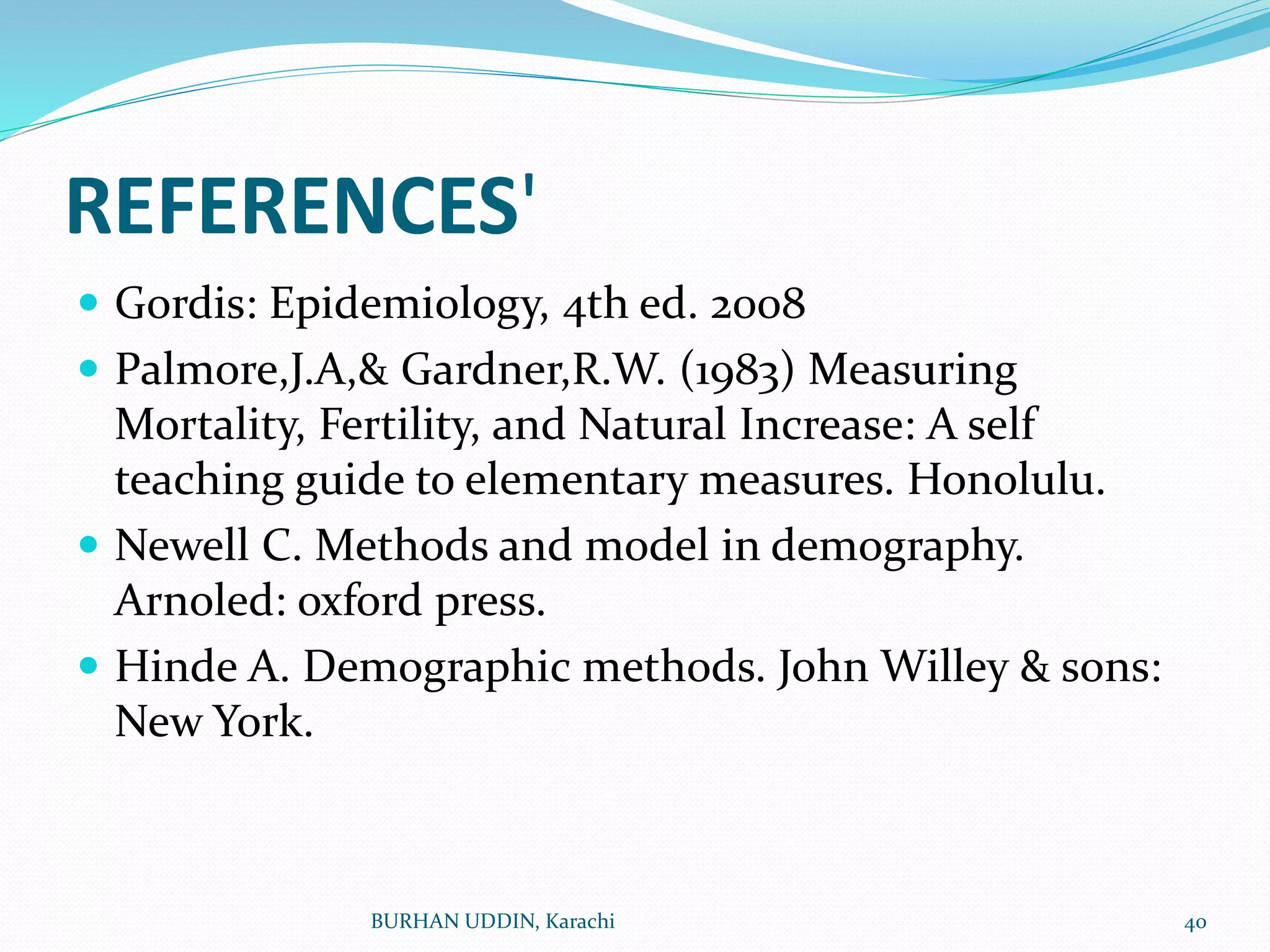 REFERENCES'
 Gordis: Epidemiology, 4th ed. 2008
 Palmore,J.A,& Gardner,R.W. (1983) Measuring
Mortality, Fertility, and Natural Increase: A self
teaching guide to elementary measures. Honolulu.
 Newell C. Methods and model in demography.
Arnoled: oxford press.
 Hinde A. Demographic methods. John Willey & sons:
New York.
BURHAN UDDIN, Karachi 40
 