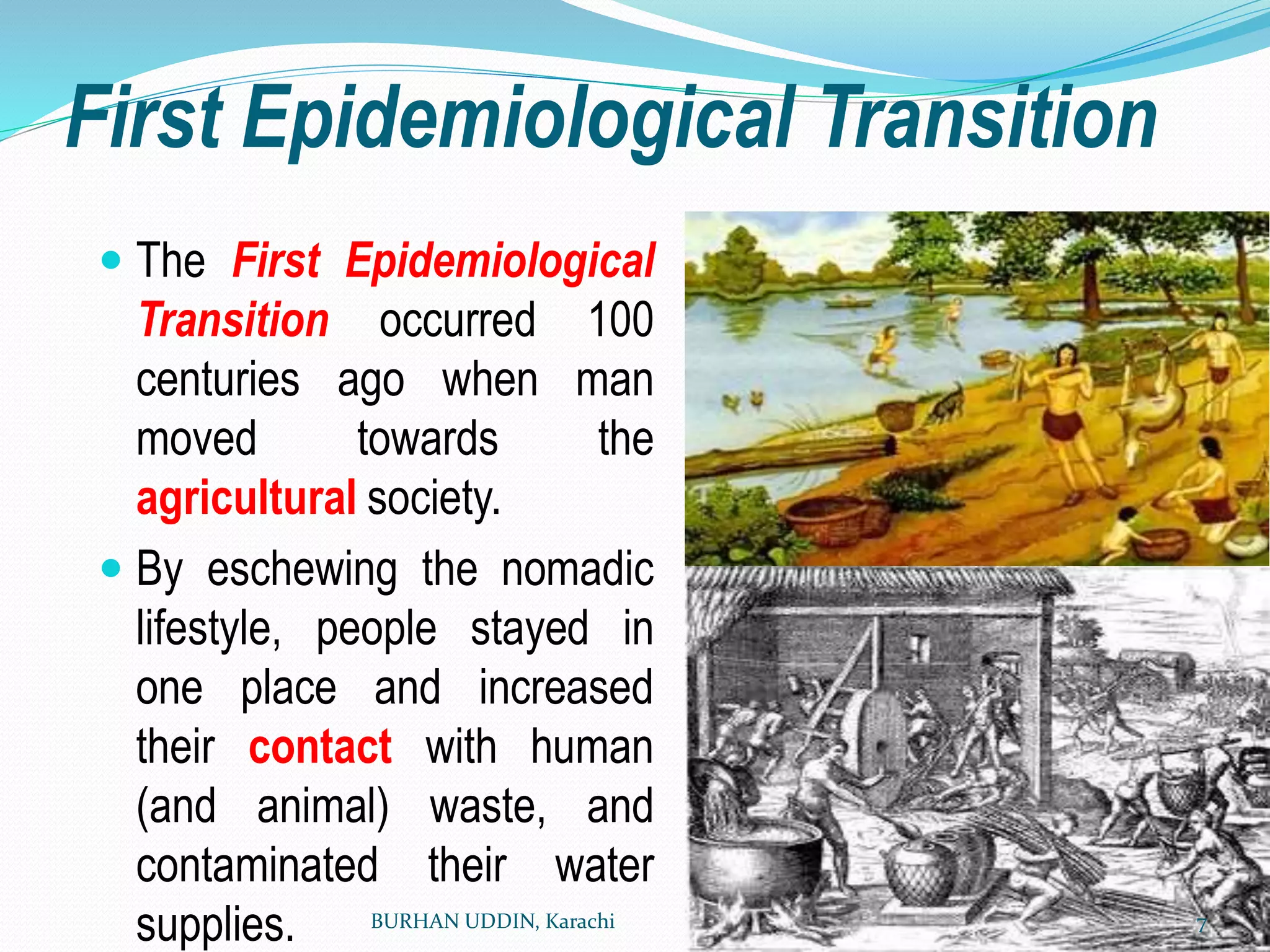 First Epidemiological Transition
 The First Epidemiological
Transition occurred 100
centuries ago when man
moved towards the
agricultural society.
 By eschewing the nomadic
lifestyle, people stayed in
one place and increased
their contact with human
(and animal) waste, and
contaminated their water
supplies. BURHAN UDDIN, Karachi 7
 