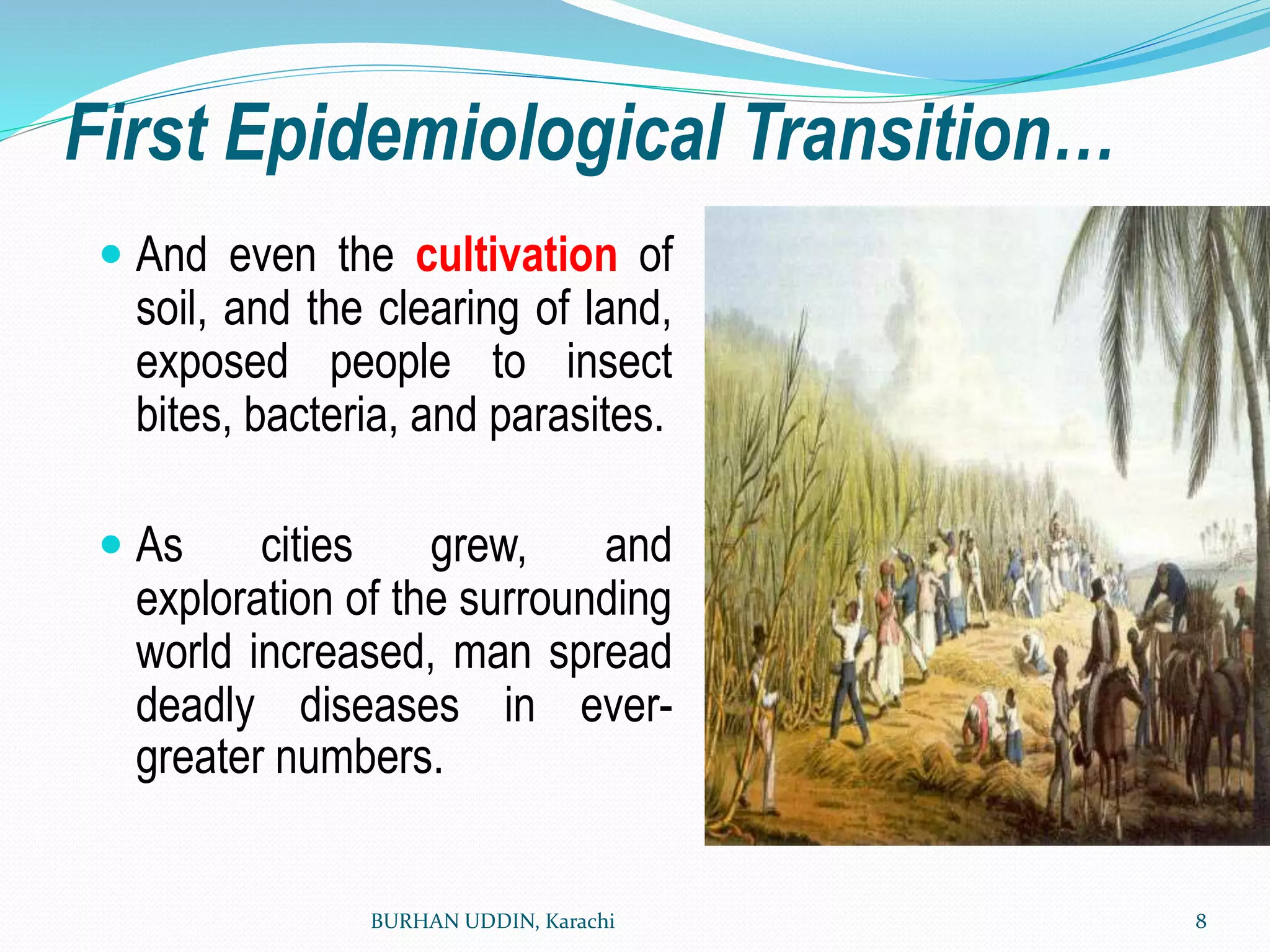 First Epidemiological Transition…
 And even the cultivation of
soil, and the clearing of land,
exposed people to insect
bites, bacteria, and parasites.
 As cities grew, and
exploration of the surrounding
world increased, man spread
deadly diseases in ever-
greater numbers.
BURHAN UDDIN, Karachi 8
 
