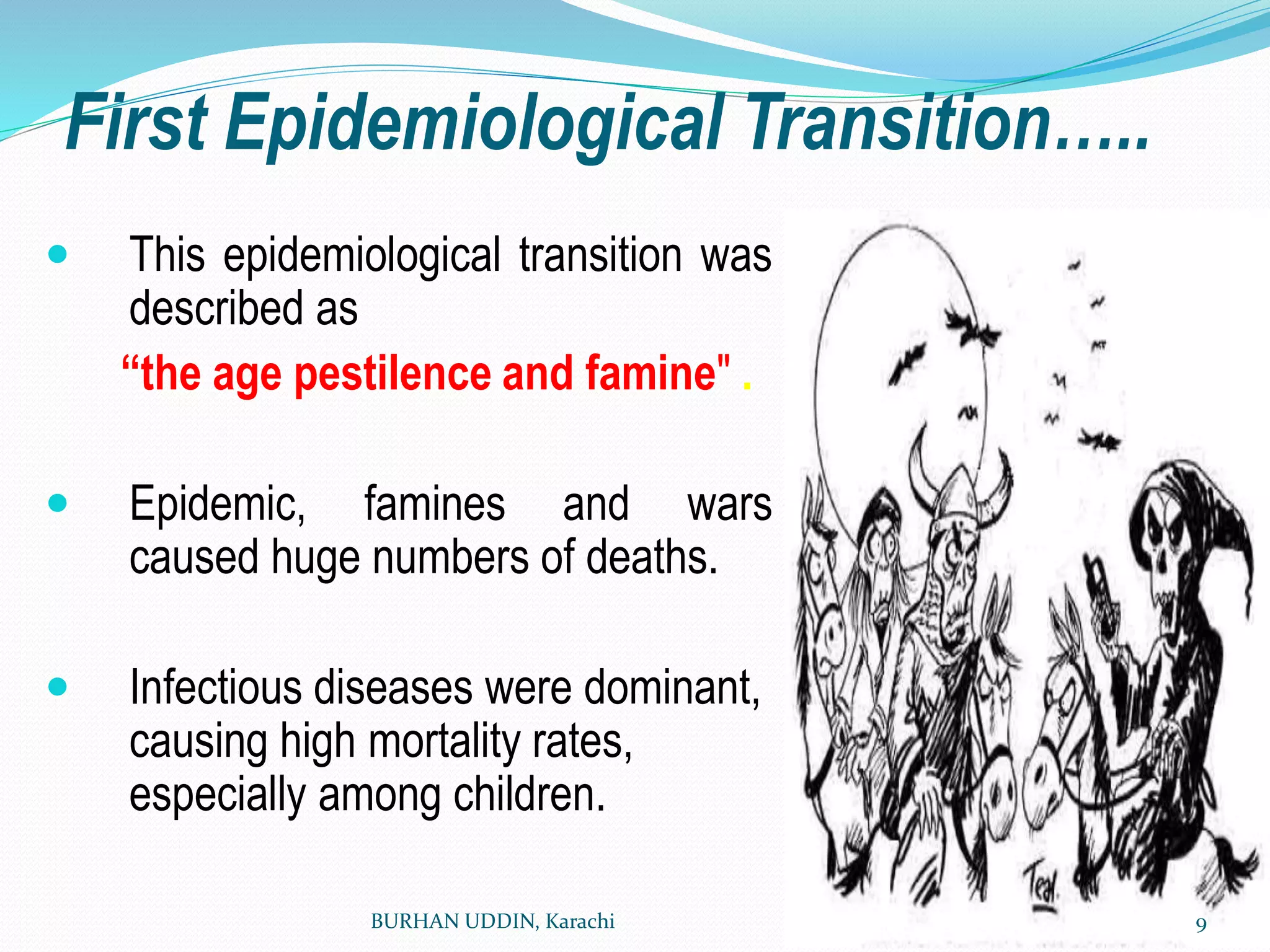 First Epidemiological Transition…..
 This epidemiological transition was
described as
“the age pestilence and famine" .
 Epidemic, famines and wars
caused huge numbers of deaths.
 Infectious diseases were dominant,
causing high mortality rates,
especially among children.
BURHAN UDDIN, Karachi 9
 