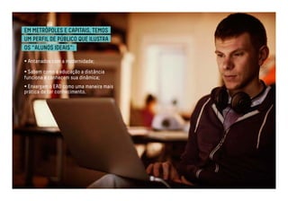 EM METRÓPOLES E CAPITAIS, TEMOS 
UM PERFIL DE PÚBLICO QUE ILUSTRA 
OS “ALUNOS IDEAIS”: 
• Antenados com a modernidade; 
• Sabem como a educação a distância 
funciona e conhecem sua dinâmica; 
• Enxergam o EAD como uma maneira mais 
prática de ter conhecimento. 
 