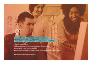 ACREDITAMOS QUE TODOS ESTES PROBLEMAS 
PODEM SER SOLUCIONADOS DAS SEGUINTES FORMAS: 
• Sendo mais diretos; 
• Não apresentando a modernidade em primeiro plano; 
• Mostrando como funciona o EAD; 
• Informando que a Unit oferece mais acompanhamento para o aluno. 
Resumindo: de maneira SIMPLES. 
 