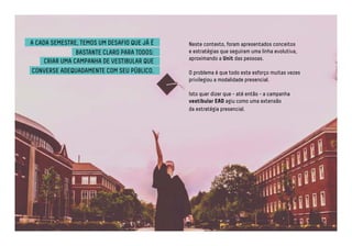 A CADA SEMESTRE, TEMOS UM DESAFIO QUE JÁ É 
BASTANTE CLARO PARA TODOS: 
CRIAR UMA CAMPANHA DE VESTIBULAR QUE 
CONVERSE ADEQUADAMENTE COM SEU PÚBLICO. 
Neste contexto, foram apresentados conceitos 
e estratégias que seguiram uma linha evolutiva, 
aproximando a Unit das pessoas. 
O problema é que todo este esforço muitas vezes 
privilegiou a modalidade presencial. 
Isto quer dizer que - até então - a campanha 
vestibular EAD agiu como uma extensão 
da estratégia presencial. 
 