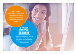 Desta maneira, 
mostramos a importância 
de uma formação e os 
benefícios que isso traz 
para a vida de qualquer 
E O MAIOR 
RESULTADO? 
MUDANÇA 
pessoa. 
Uma formação possibilita, além de 
realização pessoal, a segurança de 
uma carreira ou, de maneira mais 
imediata, uma ascensão de cargo 
na profissão atual. 
 