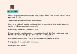 LOCUÇÃO OFF 
Se você anda meio desmotivado com sua atual situação, chegou a oportunidade que você queria 
para mudar de vida. 
Já pensou em se profissionalizar em Administração? 
Com o curso, você pode trabalhar em diversas áreas de uma empresa, como gestão, operações e 
vendas. Ou até mesmo abrir o próprio negócio. 
Mas como estudar se você trabalha o dia todo? 
É simples, a melhor escolha para você é a educação a distância Unit. Aqui, você organiza seus 
horários e consegue a formação que tanto quer sem sair da sua cidade. 
Inscreva-se no Vestibular EAD 2015 Unit, conquiste seu diploma e mude de vida. 
Inscrições até 26 de novembro em www.unit.br. 
Informações: 0800 729 2100 
 