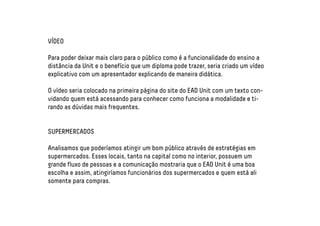 VÍDEO 
Para poder deixar mais claro para o público como é a funcionalidade do ensino a 
distância da Unit e o benefício que um diploma pode trazer, seria criado um vídeo 
explicativo com um apresentador explicando de maneira didática. 
O vídeo seria colocado na primeira página do site do EAD Unit com um texto con-vidando 
quem está acessando para conhecer como funciona a modalidade e ti-rando 
as dúvidas mais frequentes. 
SUPERMERCADOS 
Analisamos que poderíamos atingir um bom público através de estratégias em 
supermercados. Esses locais, tanto na capital como no interior, possuem um 
grande fluxo de pessoas e a comunicação mostraria que o EAD Unit é uma boa 
escolha e assim, atingiríamos funcionários dos supermercados e quem está ali 
somente para compras. 
 