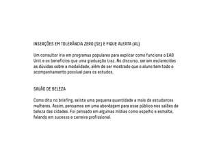 INSERÇÕES EM TOLERÂNCIA ZERO (SE) E FIQUE ALERTA (AL) 
Um consultor iria em programas populares para explicar como funciona o EAD 
Unit e os benefícios que uma graduação traz. No discurso, seriam esclarecidas 
as dúvidas sobre a modalidade, além de ser mostrado que o aluno tem todo o 
acompanhamento possível para os estudos. 
SALÃO DE BELEZA 
Como dito no briefing, existe uma pequena quantidade a mais de estudantes 
mulheres. Assim, pensamos em uma abordagem para esse público nos salões de 
beleza das cidades. Foi pensado em algumas mídias como espelho e esmalte, 
falando em sucesso e carreira profissional. 
 