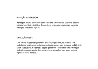 INSCRIÇÃO PELO TELEFONE 
Mensagem fonada explicando como funciona a modalidade EAD Unit, de uma 
maneira bem fácil e didática. Depois dessa explicação, daríamos a opção de 
inscrição através da ligação. 
SIMULAÇÃO NO SITE 
Com o fluxo de pessoas para fazer a inscrição pelo site, na primeira tela, 
poderíamos mostrar que o aluno possui duas opções para ingressar no EAD Unit: 
Enem e vestibular. Marcando a opção “por Enem”, criaríamos uma simulação 
onde ele colocaria a nota da prova e o curso a escolher para saber se pode 
ingressar desta maneira. 
 