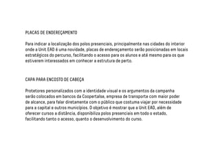 PLACAS DE ENDEREÇAMENTO 
Para indicar a localização dos polos presenciais, principalmente nas cidades do interior 
onde a Unit EAD é uma novidade, placas de endereçamento serão posicionadas em locais 
estratégicos do percurso, facilitando o acesso para os alunos e até mesmo para os que 
estiverem interessados em conhecer a estrutura de perto. 
CAPA PARA ENCOSTO DE CABEÇA 
Protetores personalizados com a identidade visual e os argumentos da campanha 
serão colocados em bancos da Coopertalse, empresa de transporte com maior poder 
de alcance, para falar diretamente com o público que costuma viajar por necessidade 
para a capital e outros municípios. O objetivo é mostrar que a Unit EAD, além de 
oferecer cursos a distância, disponibiliza polos presenciais em todo o estado, 
facilitando tanto o acesso, quanto o desenvolvimento do curso. 
 