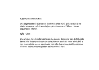 ADESIVO PARA ACADEMIAS 
Uma peça focada no público das academias onde muita gente circula o dia 
inteiro, uma característica vantajosa para comunicar o EAD nas cidades 
pequenas do interior. 
AÇÃO FEIRAS 
Uma unidade móvel visitará as feiras das cidades do interior para distribuição 
de material da campanha com um consultor que explicará sobre a Unit EAD e 
com terminais de acesso a pagina de inscrição do processo seletivo para que 
feirantes e consumidores possam se inscrever na hora. 
 