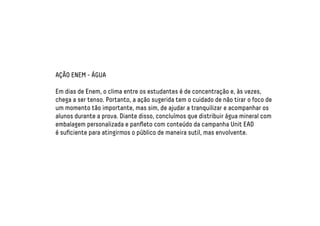 AÇÃO ENEM - ÁGUA 
Em dias de Enem, o clima entre os estudantes é de concentração e, às vezes, 
chega a ser tenso. Portanto, a ação sugerida tem o cuidado de não tirar o foco de 
um momento tão importante, mas sim, de ajudar a tranquilizar e acompanhar os 
alunos durante a prova. Diante disso, concluímos que distribuir água mineral com 
embalagem personalizada e panfleto com conteúdo da campanha Unit EAD 
é suficiente para atingirmos o público de maneira sutil, mas envolvente. 
 