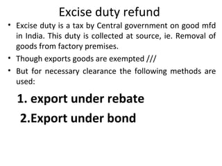 Excise duty refund
• Excise duty is a tax by Central government on good mfd
in India. This duty is collected at source, ie. Removal of
goods from factory premises.
• Though exports goods are exempted ///
• But for necessary clearance the following methods are
used:
1. export under rebate
2.Export under bond
 