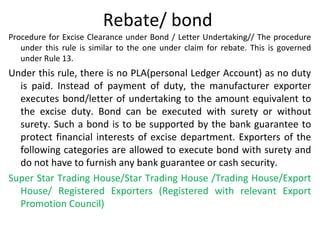 Rebate/ bond
Procedure for Excise Clearance under Bond / Letter Undertaking// The procedure
under this rule is similar to the one under claim for rebate. This is governed
under Rule 13.
Under this rule, there is no PLA(personal Ledger Account) as no duty
is paid. Instead of payment of duty, the manufacturer exporter
executes bond/letter of undertaking to the amount equivalent to
the excise duty. Bond can be executed with surety or without
surety. Such a bond is to be supported by the bank guarantee to
protect financial interests of excise department. Exporters of the
following categories are allowed to execute bond with surety and
do not have to furnish any bank guarantee or cash security.
Super Star Trading House/Star Trading House /Trading House/Export
House/ Registered Exporters (Registered with relevant Export
Promotion Council)
 