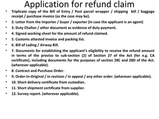 Application for refund claim
• Triplicate copy of the Bill of Entry / Post parcel wrapper / shipping bill / baggage
receipt / purchase invoice (as the case may be).
• 2. Letter from the importer / buyer / exporter (in case the applicant is an agent)
• 3. Duty Challan / other document as evidence of duty payment.
• 4. Signed working sheet for the amount of refund claimed.
• 5. Customs attested invoice and packing list.
• 6. Bill of Lading / Airway Bill.
• 7. Documents for establishing the applicant’s eligibility to receive the refund amount
in terms of the proviso to sub-section (2) of Section 27 of the Act (for e.g. CA
certificate), including documents for the purposes of section 28C and 28D of the Act.
(wherever applicable).
• 8. Contract and Purchase Order.
• 9. Order-in-Original / in revision / in appeal / any other order. (wherever applicable).
• 10. Short delivery certificate from custodian.
• 11. Short shipment certificate from supplier.
• 12. Survey report. (wherever applicable).
 