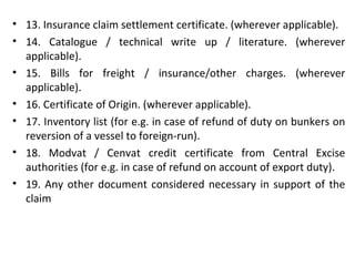 • 13. Insurance claim settlement certificate. (wherever applicable).
• 14. Catalogue / technical write up / literature. (wherever
applicable).
• 15. Bills for freight / insurance/other charges. (wherever
applicable).
• 16. Certificate of Origin. (wherever applicable).
• 17. Inventory list (for e.g. in case of refund of duty on bunkers on
reversion of a vessel to foreign-run).
• 18. Modvat / Cenvat credit certificate from Central Excise
authorities (for e.g. in case of refund on account of export duty).
• 19. Any other document considered necessary in support of the
claim
 