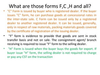 What are those forms F,C ,H and all?
• "C" Form is issued by buyer who is registered dealer. If the buyer
issues "C" form, he can purchase goods at concessional rates in
the inter-state sale. C Form can be issued only by a registered
dealer to another registered dealer. It can be issued, generally,
only in respect of raw materials, packing materials goods covered
by the certificate of registration of the issuing dealer.
• "F" form is evidence to provide that goods are sent in stock
transfer basis and not on sale. The consignment agent/ branch
receiving is required to issue "F" form to the selling dealer.
• "H" Form is issued when the buyer buys the goods for export. If
buyer issue "H" form, the selling dealer is not required to charge
or pay any CST on the transaction
 