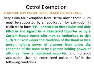 Octroi Exemption
EXEMPTION FROM OCTROI [EXPORT ROMOTION] RULES 1976.
Every claim for exemption from Octroi under these Rules
must be supported by an application for exemption in
triplicate in form 'EP, ' annexed to these Rules and duly
filled in and signed by a Registered Exporter or by a
Custom House Agent who may be Authorised to sign
such 'EP' From under the condition of the Bond or by a
person holding power of attorney from under the
condition of the Bond or by a person holding power of
attorney from a registered exporter, and no such
application shall be entertained unless it fulfills the
following conditions.
 