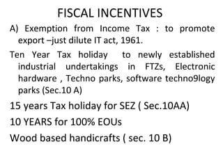 FISCAL INCENTIVES
A) Exemption from Income Tax : to promote
export –just dilute IT act, 1961.
Ten Year Tax holiday to newly established
industrial undertakings in FTZs, Electronic
hardware , Techno parks, software techno9logy
parks (Sec.10 A)
15 years Tax holiday for SEZ ( Sec.10AA)
10 YEARS for 100% EOUs
Wood based handicrafts ( sec. 10 B)
 