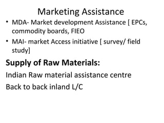 Marketing Assistance
• MDA- Market development Assistance [ EPCs,
commodity boards, FIEO
• MAI- market Access initiative [ survey/ field
study]
Supply of Raw Materials:
Indian Raw material assistance centre
Back to back inland L/C
 