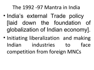 The 1992 -97 Mantra in India
• India’s external Trade policy
[laid down the foundation of
globalization of Indian economy].
• Initiating liberalization and making
Indian industries to face
competition from foreign MNCs
 