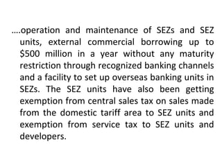 ….operation and maintenance of SEZs and SEZ
units, external commercial borrowing up to
$500 million in a year without any maturity
restriction through recognized banking channels
and a facility to set up overseas banking units in
SEZs. The SEZ units have also been getting
exemption from central sales tax on sales made
from the domestic tariff area to SEZ units and
exemption from service tax to SEZ units and
developers.
 