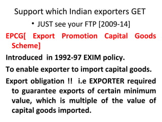 Support which Indian exporters GET
• JUST see your FTP [2009-14]
EPCG[ Export Promotion Capital Goods
Scheme]
Introduced in 1992-97 EXIM policy.
To enable exporter to import capital goods.
Export obligation !! i.e EXPORTER required
to guarantee exports of certain minimum
value, which is multiple of the value of
capital goods imported.
 