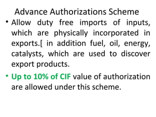 Advance Authorizations Scheme
• Allow duty free imports of inputs,
which are physically incorporated in
exports.[ in addition fuel, oil, energy,
catalysts, which are used to discover
export products.
• Up to 10% of CIF value of authorization
are allowed under this scheme.
 