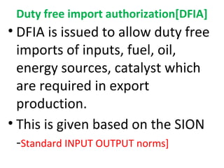 Duty free import authorization[DFIA]
• DFIA is issued to allow duty free
imports of inputs, fuel, oil,
energy sources, catalyst which
are required in export
production.
• This is given based on the SION
-Standard INPUT OUTPUT norms]
 