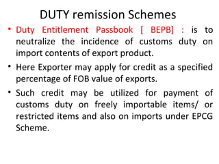 DUTY remission Schemes
• Duty Entitlement Passbook [ BEPB] : is to
neutralize the incidence of customs duty on
import contents of export product.
• Here Exporter may apply for credit as a specified
percentage of FOB value of exports.
• Such credit may be utilized for payment of
customs duty on freely importable items/ or
restricted items and also on imports under EPCG
Scheme.
 