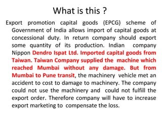 What is this ?
Export promotion capital goods (EPCG) scheme of
Government of India allows import of capital goods at
concessional duty. In return company should export
some quantity of its production. Indian company
Nippon Dendro Ispat Ltd. Imported capital goods from
Taiwan. Taiwan Company supplied the machine which
reached Mumbai without any damage. But from
Mumbai to Pune transit, the machinery vehicle met an
accident to cost to damage to machinery. The company
could not use the machinery and could not fulfill the
export order. Therefore company will have to increase
export marketing to compensate the loss.
 