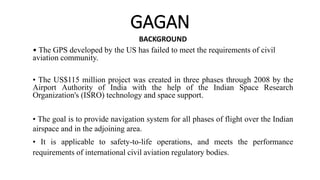 GAGAN
BACKGROUND
• The GPS developed by the US has failed to meet the requirements of civil
aviation community.
• The US$115 million project was created in three phases through 2008 by the
Airport Authority of India with the help of the Indian Space Research
Organization's (ISRO) technology and space support.
• The goal is to provide navigation system for all phases of flight over the Indian
airspace and in the adjoining area.
• It is applicable to safety-to-life operations, and meets the performance
requirements of international civil aviation regulatory bodies.
 