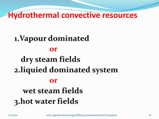 Hydrothermal convective resources
1.Vapour dominated
or
dry steam fields
2.liquied dominated system
or
wet steam fields
3.hot water fields
1/7/2020 unit v geothermal energy,ORO551,annauniversity,ECE,psnacet 18
 