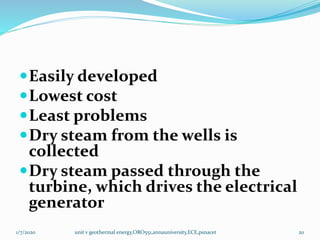 Easily developed
Lowest cost
Least problems
Dry steam from the wells is
collected
Dry steam passed through the
turbine, which drives the electrical
generator
1/7/2020 unit v geothermal energy,ORO551,annauniversity,ECE,psnacet 20
 