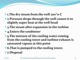  1.The dry steam from the well 200^0 C
 2.Pressure drops through the well causes it to
slightly super heat at the well head
 3.The steam after expansion in the turbine
 4.Enters the condenser
 5.The mixture of the cooling water coming
from the cooling tower and turbine exhaust is
saturated vapour at this point
 6.That is pumped to the cooling tower.
 7.Disposal
1/7/2020 unit v geothermal energy,ORO551,annauniversity,ECE,psnacet 22
 