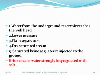  1.Water from the underground reservoir reaches
the well head
 2.Lower pressure
 3.Flash separators
 4.Dry saturated steam
 5. Saturated brine at 5 later reinjected to the
ground
 Brine means water strongly impregnated with
salt.
1/7/2020 unit v geothermal energy,ORO551,annauniversity,ECE,psnacet 26
 