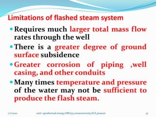 Limitations of flashed steam system
Requires much larger total mass flow
rates through the well
There is a greater degree of ground
surface subsidence
Greater corrosion of piping ,well
casing, and other conduits
Many times temperature and pressure
of the water may not be sufficient to
produce the flash steam.
1/7/2020 unit v geothermal energy,ORO551,annauniversity,ECE,psnacet 32
 