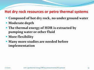 Hot dry rock resources or petro thermal systems
 Composed of hot dry rock, no under ground water
 Moderate depth
 The thermal energy of HDR is extracted by
pumping water or other fluid
 More flexibility
 Many more studies are needed before
implementation
1/7/2020 unit v geothermal energy,ORO551,annauniversity,ECE,psnacet 34
 