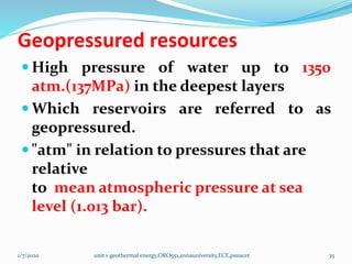 Geopressured resources
 High pressure of water up to 1350
atm.(137MPa) in the deepest layers
 Which reservoirs are referred to as
geopressured.
 "atm" in relation to pressures that are
relative
to mean atmospheric pressure at sea
level (1.013 bar).
1/7/2020 unit v geothermal energy,ORO551,annauniversity,ECE,psnacet 35
 